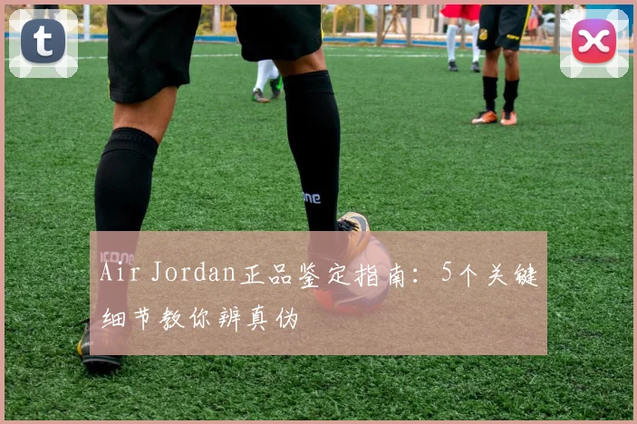 Air Jordan正品鉴定指南:5个关键细节教你辨真伪